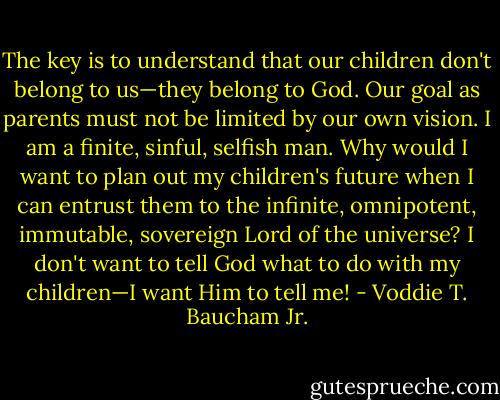 The key is to understand that our children don't belong to us—they belong to God. Our goal as parents must not be limited by our own vision. I am a finite, sinful, selfish man. Why would I want to plan out my children's future when I can entrust them to the infinite, omnipotent, immutable, sovereign Lord of the universe? I don't want to tell God what to do with my children—I want Him to tell me! - Voddie T. Baucham Jr.