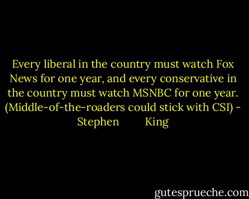 Every liberal in the country must watch Fox News for one year, and every conservative in the country must watch MSNBC for one year. (Middle-of-the-roaders could stick with CSI) - Stephen         King
