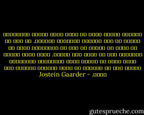 بالضبط عندما يطرق ما أريد قوله مسامع الآخرين، سيكون قد فقد أهميته بالنسبة لحياتي. ما يهم هو أن يقال ما أريده في وقت من الأوقات، وليس من الضروري حتى أن أكون أنا قائله. ربما لهذا السبب بدأت أقلب في خاطري قضية الكبسولة الزمنية، فخلال ألف من السنين قد يصبح العالم مكانًا أقل جلبة. - Jostein Gaarder