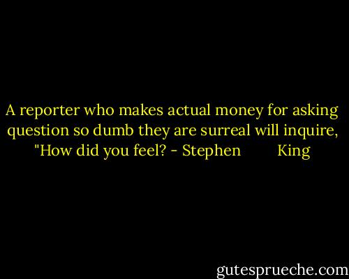 A reporter who makes actual money for asking question so dumb they are surreal will inquire, "How did you feel? - Stephen         King