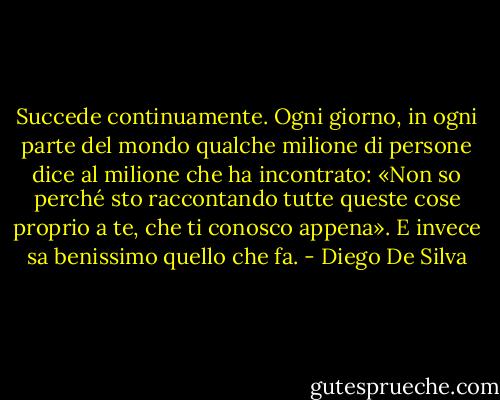 Succede continuamente. Ogni giorno, in ogni parte del mondo qualche milione di persone dice al milione che ha incontrato: «Non so perché sto raccontando tutte queste cose proprio a te, che ti conosco appena». E invece sa benissimo quello che fa. - Diego De Silva