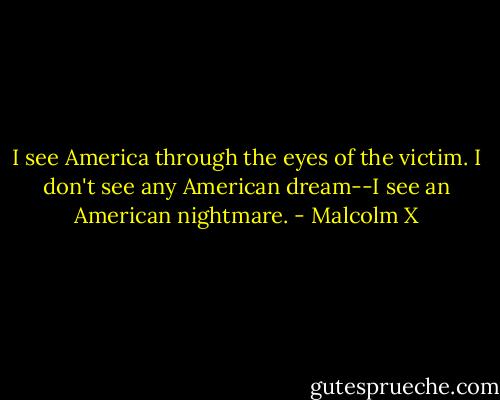 I see America through the eyes of the victim. I don't see any American dream--I see an American nightmare. - Malcolm X