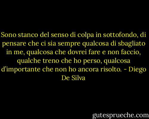 Sono stanco del senso di colpa in sottofondo, di pensare che ci sia sempre qualcosa di sbagliato in me, qualcosa che dovrei fare e non faccio, qualche treno che ho perso, qualcosa d’importante che non ho ancora risolto. - Diego De Silva