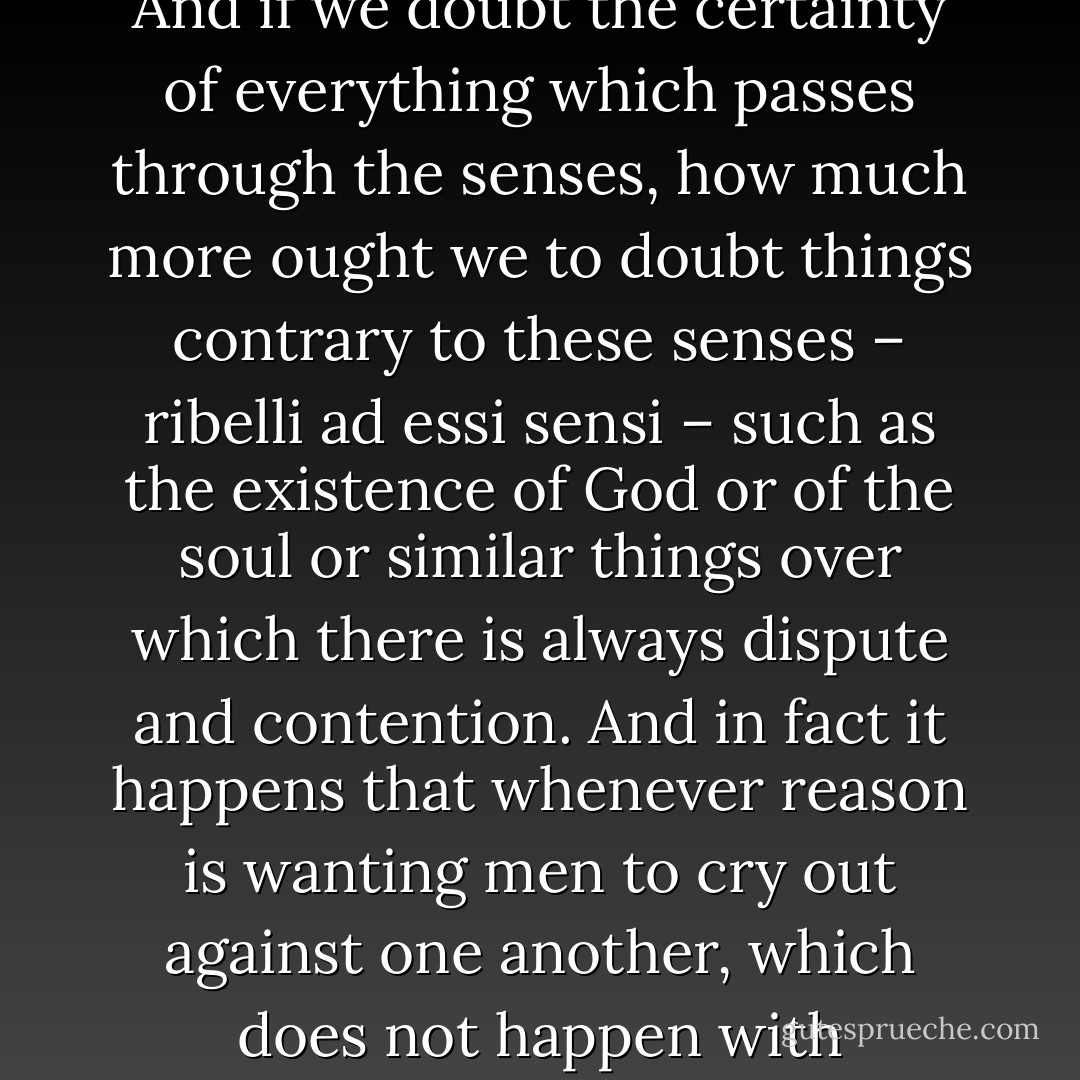 To me it seems that those sciences are vain and full of error which are not born of experience, mother of all certainty, first-hand experience which in its origins, or means, or end has passed through one of the five senses. And if we doubt the certainty of everything which passes through the senses, how much more ought we to doubt things contrary to these senses – ribelli ad essi sensi – such as the existence of God or of the soul or similar things over which there is always dispute and contention. And in fact it happens that whenever reason is wanting men to cry out against one another, which does not happen with certainties. For this reason we shall say that where the cry of controversy is heard, there is no true science, because the truth has one single end and when this is published, argument is destroyed for ever. - Leonardo da Vinci