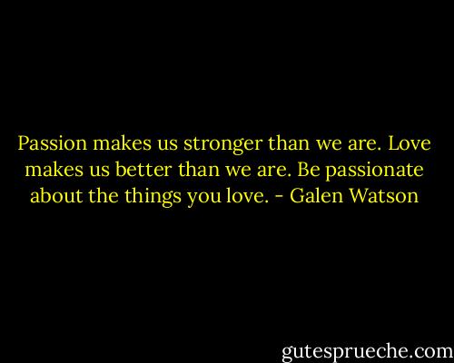 Passion makes us stronger than we are. Love makes us better than we are. Be passionate about the things you love. - Galen Watson