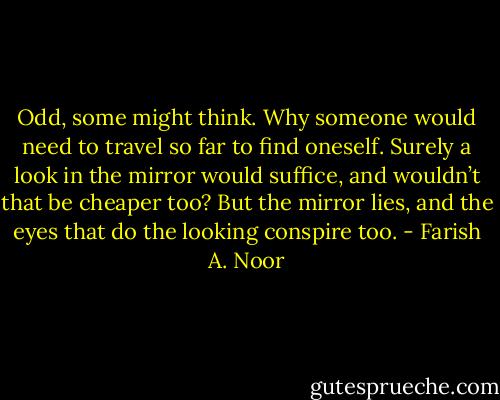 Odd, some might think. Why someone would need to travel so far to find oneself. Surely a look in the mirror would suffice, and wouldn’t that be cheaper too? But the mirror lies, and the eyes that do the looking conspire too. - Farish A. Noor