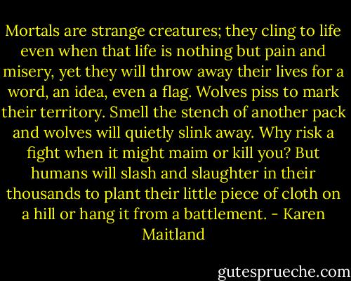Mortals are strange creatures; they cling to life even when that life is nothing but pain and misery, yet they will throw away their lives for a word, an idea, even a flag. Wolves piss to mark their territory. Smell the stench of another pack and wolves will quietly slink away. Why risk a fight when it might maim or kill you? But humans will slash and slaughter in their thousands to plant their little piece of cloth on a hill or hang it from a battlement. - Karen Maitland