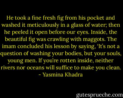 He took a fine fresh fig from his pocket and washed it meticulously in a glass of water; then he peeled it open before our eyes. Inside, the beautiful fig was crawling with maggots. The imam concluded his lesson by saying, ‘It’s not a question of washing your bodies, but your souls, young men. If you’re rotten inside, neither rivers nor oceans will suffice to make you clean. - Yasmina Khadra