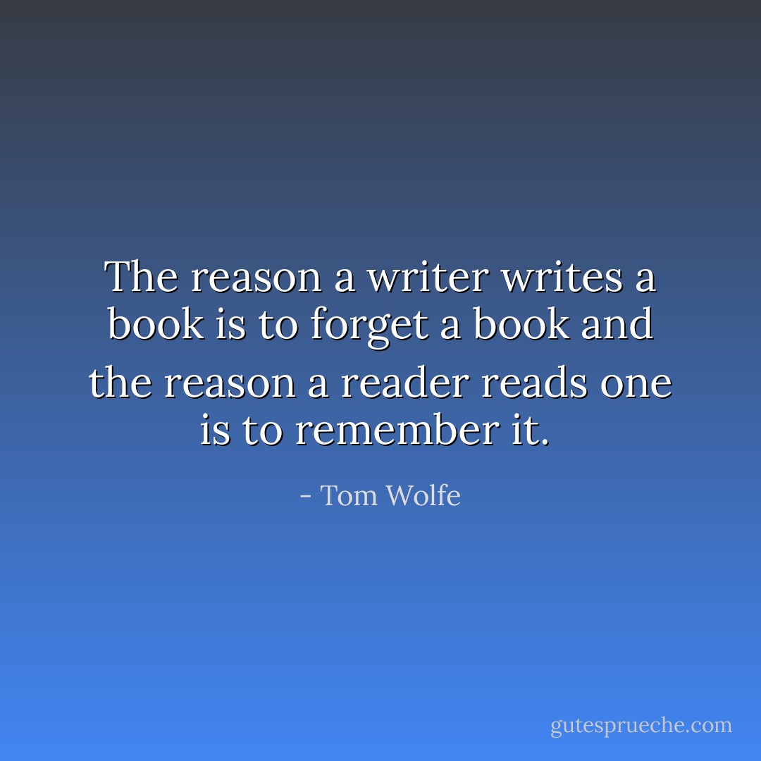 The reason a writer writes a book is to forget a book and the reason a reader reads one is to remember it.  - Tom Wolfe