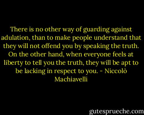 There is no other way of guarding against adulation, than to make people understand that they will not offend you by speaking the truth. On the other hand, when everyone feels at liberty to tell you the truth, they will be apt to be lacking in respect to you. - Niccolò Machiavelli