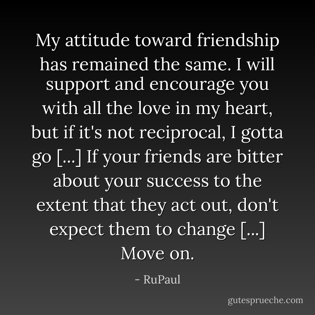 My attitude toward friendship has remained the same. I will support and encourage you with all the love in my heart, but if it's not reciprocal, I gotta go [...] If your friends are bitter about your success to the extent that they act out, don't expect them to change [...] Move on. - RuPaul