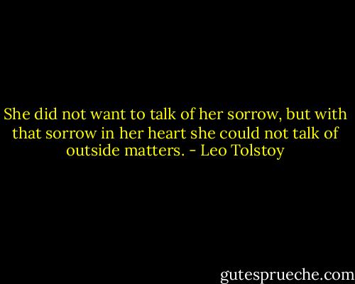 She did not want to talk of her sorrow, but with that sorrow in her heart she could not talk of outside matters. - Leo Tolstoy