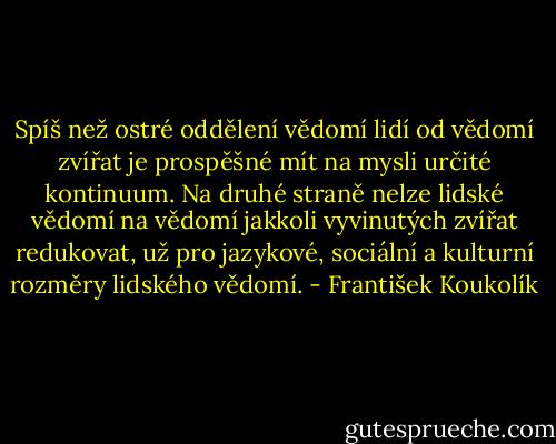 Spíš než ostré oddělení vědomí lidí od vědomí zvířat je prospěšné mít na mysli určité kontinuum. Na druhé straně nelze lidské vědomí na vědomí jakkoli vyvinutých zvířat redukovat, už pro jazykové, sociální a kulturní rozměry lidského vědomí. - František Koukolík