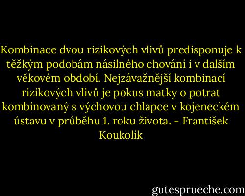Kombinace dvou rizikových vlivů predisponuje k těžkým podobám násilného chování i v dalším věkovém období. Nejzávažnější kombinací rizikových vlivů je pokus matky o potrat kombinovaný s výchovou chlapce v kojeneckém ústavu v průběhu 1. roku života. - František Koukolík