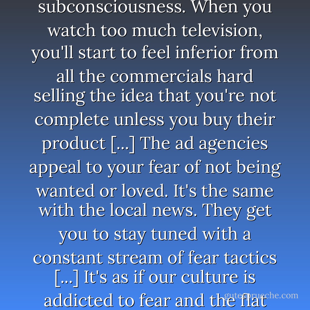 Be very careful of what you allow to infiltrate your consciousness and subconsciousness. When you watch too much television, you'll start to feel inferior from all the commercials hard selling the idea that you're not complete unless you buy their product [...] The ad agencies appeal to your fear of not being wanted or loved. It's the same with the local news. They get you to stay tuned with a constant stream of fear tactics [...] It's as if our culture is addicted to fear and the flat screen is our drug dealer. Don't allow that crap into your head! - RuPaul
