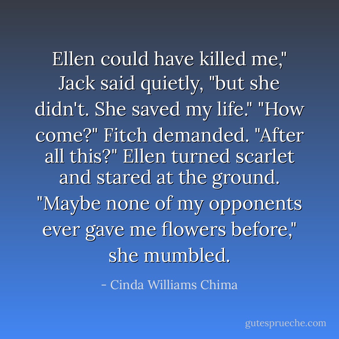 Ellen could have killed me," Jack said quietly, "but she didn't. She saved my life."<br />"How come?" Fitch demanded. "After all this?"<br />Ellen turned scarlet and stared at the ground. "Maybe none of my opponents ever gave me flowers before," she mumbled. - Cinda Williams Chima