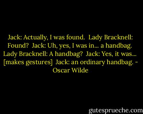 Jack: Actually, I was found. <br />Lady Bracknell: Found? <br />Jack: Uh, yes, I was in... a handbag. <br />Lady Bracknell: A handbag? <br />Jack: Yes, it was... <br />[makes gestures] <br />Jack: an ordinary handbag. - Oscar Wilde