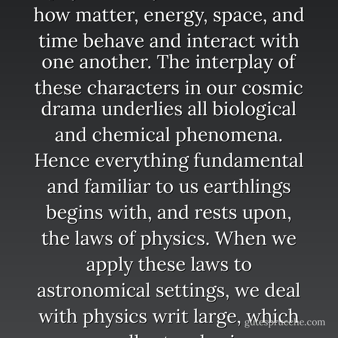 In the beginning, there was physics. "Physics" describes how matter, energy, space, and time behave and interact with one another. The interplay of these characters in our cosmic drama underlies all biological and chemical phenomena. Hence everything fundamental and familiar to us earthlings begins with, and rests upon, the laws of physics. When we apply these laws to astronomical settings, we deal with physics writ large, which we call astrophysics. - Neil deGrasse Tyson