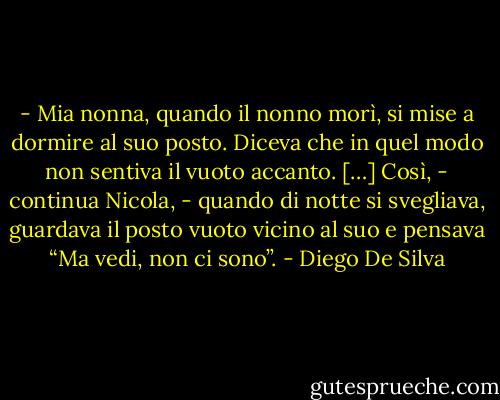 - Mia nonna, quando il nonno morì, si mise a dormire al suo posto. Diceva che in quel modo non sentiva il vuoto accanto. […] Così, - continua Nicola, - quando di notte si svegliava, guardava il posto vuoto vicino al suo e pensava “Ma vedi, non ci sono”. - Diego De Silva
