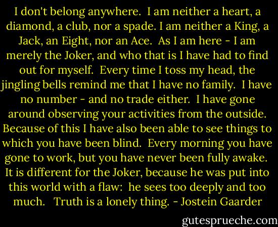 I don't belong anywhere. <br />I am neither a heart, a diamond, a club, nor a spade. I am neither a King, a Jack, an Eight, nor an Ace. <br />As I am here - I am merely the Joker, and who that is I have had to find out for myself.<br /><br />Every time I toss my head, the jingling bells remind me that I have no family. <br />I have no number - and no trade either. <br />I have gone around observing your activities from the outside.<br />Because of this I have also been able to see things to which you have been blind.<br /><br />Every morning you have gone to work, but you have never been fully awake. <br />It is different for the Joker, because he was put into this world with a flaw: <br />he sees too deeply and too much.<br /><br /><br />Truth is a lonely thing. - Jostein Gaarder
