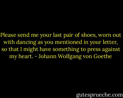 Please send me your last pair of shoes, worn out with dancing as you mentioned in your letter, so that I might have something to press against my heart. - Johann Wolfgang von Goethe