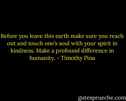 Before you leave this earth make sure you reach out and touch one’s soul with your spirit in kindness. Make a profound difference in humanity. - Timothy Pina