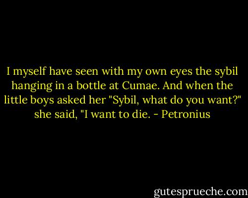 I myself have seen with my own eyes the sybil hanging in a bottle at Cumae. And when the little boys asked her "Sybil, what do you want?" she said, "I want to die. - Petronius