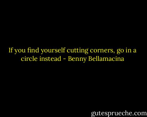 If you find yourself cutting corners, go in a circle instead - Benny Bellamacina