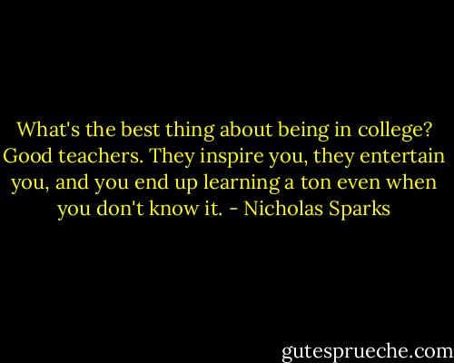 What's the best thing about being in college? Good teachers. They inspire you, they entertain you, and you end up learning a ton even when you don't know it. - Nicholas Sparks