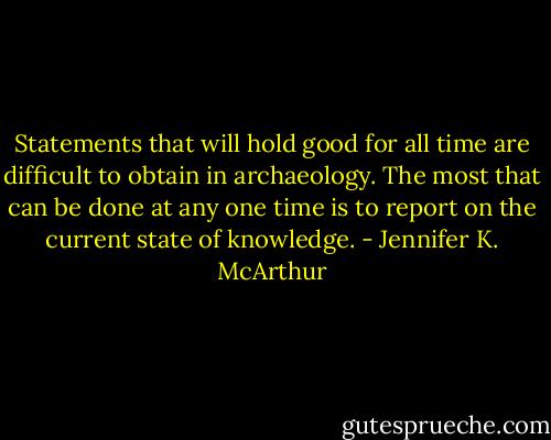 Statements that will hold good for all time are difficult to obtain in archaeology. The most that can be done at any one time is to report on the current state of knowledge. - Jennifer K. McArthur