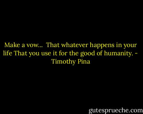 Make a vow... <br />That whatever happens in your life<br />That you use it for the good of humanity. - Timothy Pina