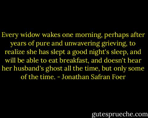 Every widow wakes one morning, perhaps after years of pure and unwavering grieving, to realize she has slept a good night's sleep, and will be able to eat breakfast, and doesn't hear her husband's ghost all the time, but only some of the time. - Jonathan Safran Foer