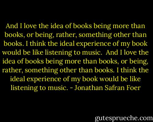And I love the idea of books being more than books, or being, rather, something other than books. I think the ideal experience of my book would be like listening to music.<br /><br />And I love the idea of books being more than books, or being, rather, something other than books. I think the ideal experience of my book would be like listening to music. - Jonathan Safran Foer