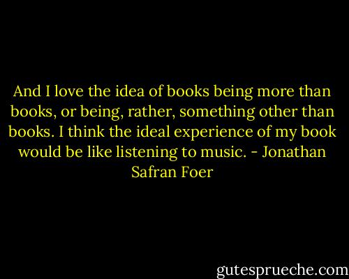And I love the idea of books being more than books, or being, rather, something other than books. I think the ideal experience of my book would be like listening to music. - Jonathan Safran Foer