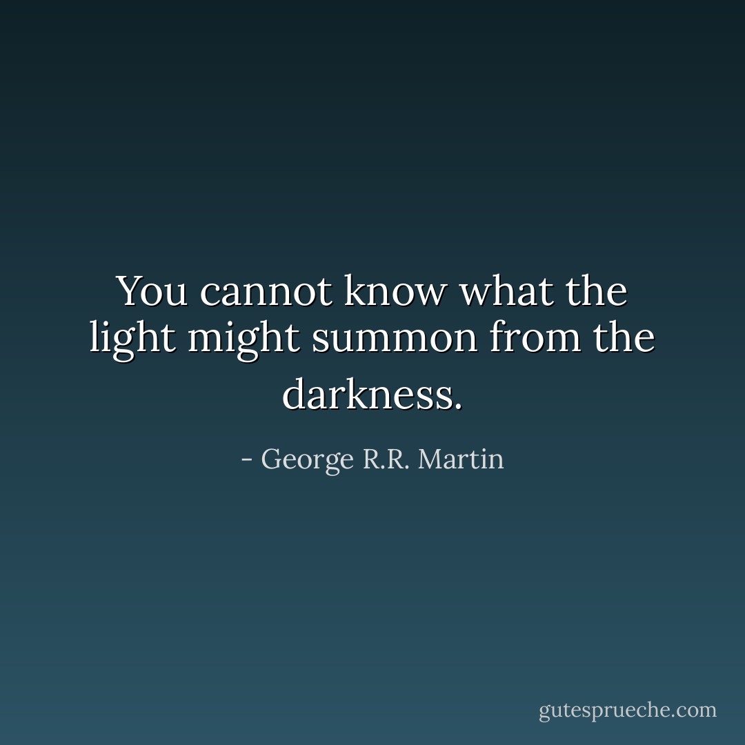 You cannot know what the light might summon from the darkness. - George R.R. Martin