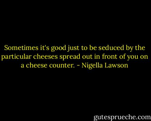 Sometimes it's good just to be seduced by the particular cheeses spread out in front of you on a cheese counter. - Nigella Lawson