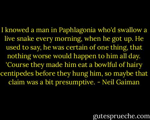 I knowed a man in Paphlagonia who'd swallow a live snake every morning, when he got up. He used to say, he was certain of one thing, that nothing worse would happen to him all day. 'Course they made him eat a bowlful of hairy centipedes before they hung him, so maybe that claim was a bit presumptive. - Neil Gaiman