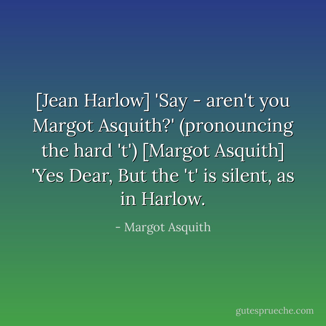 [Jean Harlow] 'Say - aren't you Margot Asquith?' (pronouncing the hard 't')<br />[Margot Asquith] 'Yes Dear, But the 't' is silent, as in Harlow. - Margot Asquith