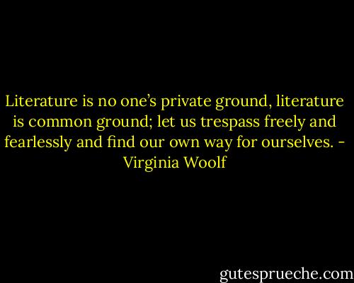 Literature is no one’s private ground, literature is common ground; let us trespass freely and fearlessly and find our own way for ourselves. - Virginia Woolf
