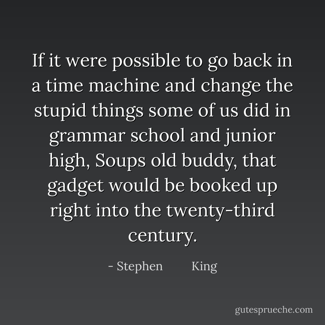 If it were possible to go back in a time machine and change the stupid things some of us did in grammar school and junior high, Soups old buddy, that gadget would be booked up right into the twenty-third century. - Stephen         King