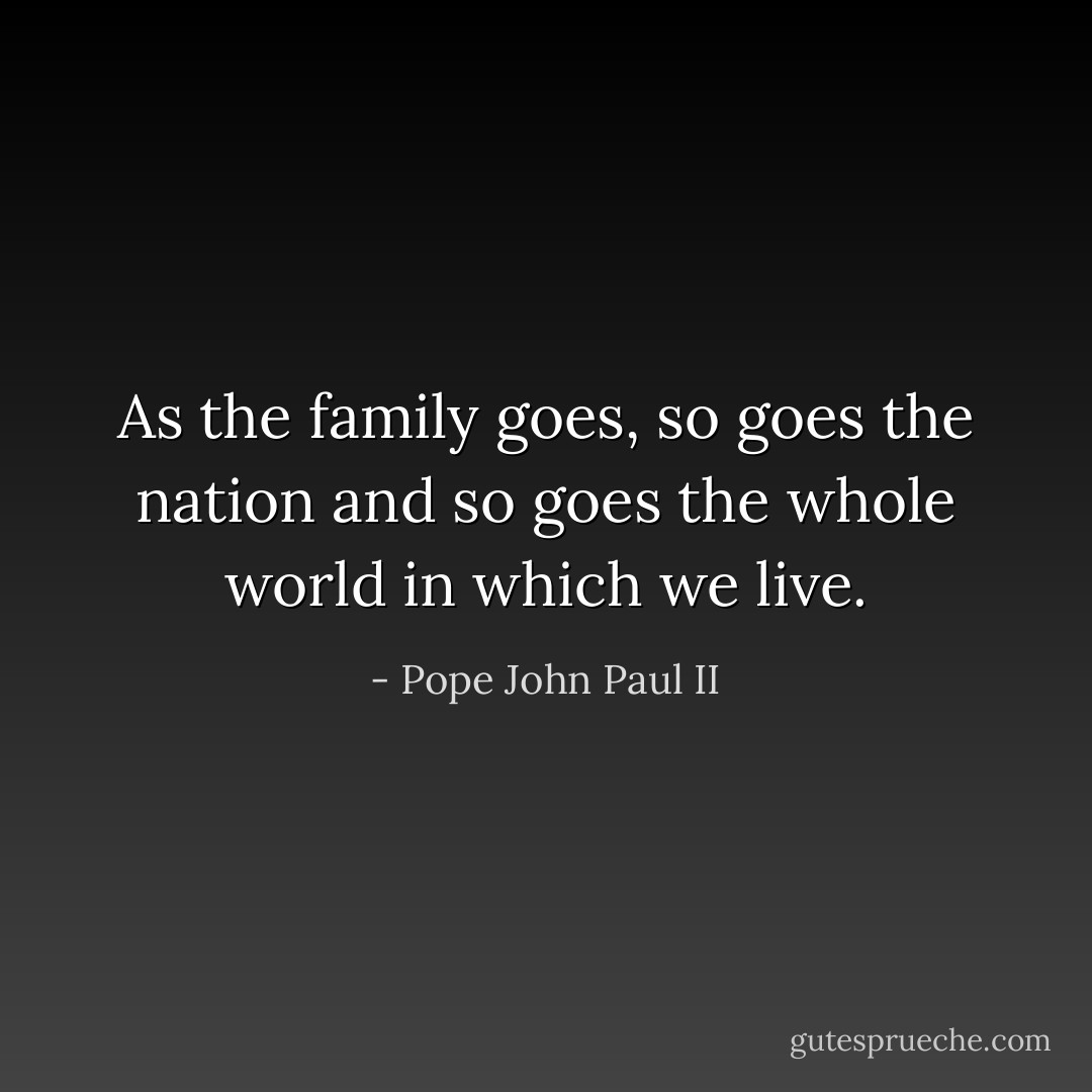 As the family goes, so goes the nation and so goes the whole world in which we live. - Pope John Paul II