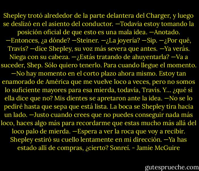 Shepley trotó alrededor de la parte delantera del Charger, y luego se deslizó en el asiento del conductor. —Todavía estoy tomando la posición oficial de que esto es una mala idea.<br />—Anotado.<br />—Entonces, ¿a dónde?<br />—Steiner.<br />—¿La joyería?<br />—Sip.<br />—¿Por qué, Travis? —dice Shepley, su voz más severa que antes.<br />—Ya verás.<br />Niega con su cabeza. —¿Estás tratando de ahuyentarla?<br />—Va a suceder, Shep. Sólo quiero tenerlo. Para cuando llegue el momento.<br />—No hay momento en el corto plazo ahora mismo. Estoy tan enamorado de América que me vuelve loco a veces, pero no somos lo suficiente mayores para esa mierda, todavía, Travis. Y… ¿qué si ella dice que no?<br />Mis dientes se apretaron ante la idea. —No se lo pediré hasta que sepa que está lista.<br />La boca se Shepley tira hacia un lado. —Justo cuando crees que no puedes conseguir nada más loco, haces algo más para recordarme que estas mucho más allá del loco palo de mierda.<br />—Espera a ver la roca que voy a recibir.<br />Shepley estiró su cuello lentamente en mi dirección. —Ya has estado allí de compras, ¿cierto?<br />Sonreí. - Jamie McGuire