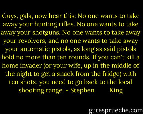 Guys, gals, now hear this: No one wants to take away your hunting rifles. No one wants to take away your shotguns. No one wants to take away your revolvers, and no one wants to take away your automatic pistols, as long as said pistols hold no more than ten rounds. If you can't kill a home invader (or your wife, up in the middle of the night to get a snack from the fridge) with ten shots, you need to go back to the local shooting range. - Stephen         King