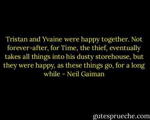 Tristan and Yvaine were happy together. Not forever-after, for Time, the thief, eventually takes all things into his dusty storehouse, but they were happy, as these things go, for a long while - Neil Gaiman