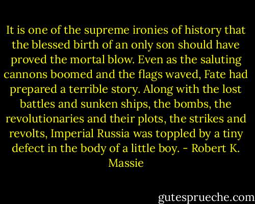 It is one of the supreme ironies of history that the blessed birth of an only son should have proved the mortal blow. Even as the saluting cannons boomed and the flags waved, Fate had prepared a terrible story. Along with the lost battles and sunken ships, the bombs, the revolutionaries and their plots, the strikes and revolts, Imperial Russia was toppled by a tiny defect in the body of a little boy. - Robert K. Massie