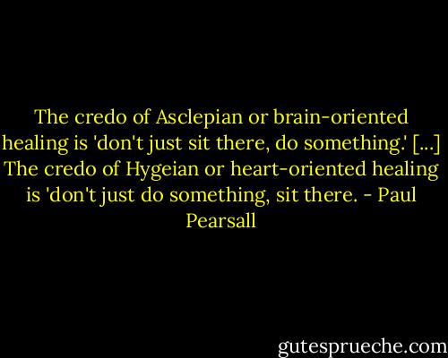 The credo of Asclepian or brain-oriented healing is 'don't just sit there, do something.' [...] The credo of Hygeian or heart-oriented healing is 'don't just do something, sit there. - Paul Pearsall