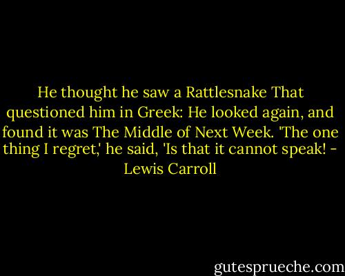 He thought he saw a Rattlesnake<br />That questioned him in Greek:<br />He looked again, and found it was<br />The Middle of Next Week.<br />'The one thing I regret,' he said,<br />'Is that it cannot speak! - Lewis Carroll