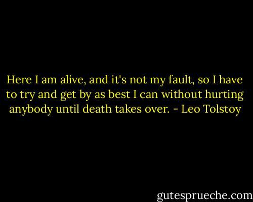 Here I am alive, and it's not my fault, so I have to try and get by as best I can without hurting anybody until death takes over. - Leo Tolstoy