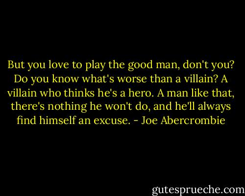 But you love to play the good man,<br />don't you? Do you know what's worse than a villain? A villain who thinks he's a<br />hero. A man like that, there's nothing he won't do, and he'll always find himself an<br />excuse. - Joe Abercrombie