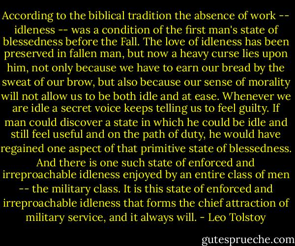 According to the biblical tradition the absence of work -- idleness -- was a condition of the first man's state of blessedness before the Fall. The love of idleness has been preserved in fallen man, but now a heavy curse lies upon him, not only because we have to earn our bread by the sweat of our brow, but also because our sense of morality will not allow us to be both idle and at ease. Whenever we are idle a secret voice keeps telling us to feel guilty. If man could discover a state in which he could be idle and still feel useful and on the path of duty, he would have regained one aspect of that primitive state of blessedness. And there is one such state of enforced and irreproachable idleness enjoyed by an entire class of men -- the military class. It is this state of enforced and irreproachable idleness that forms the chief attraction of military service, and it always will. - Leo Tolstoy
